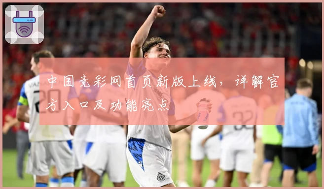 中国竞彩网首页新版上线,详解官方入口及功能亮点