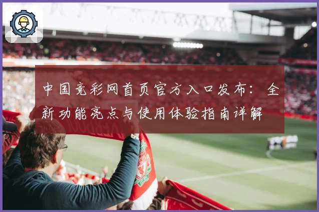 中国竞彩网首页官方入口发布:全新功能亮点与使用体验指南详解