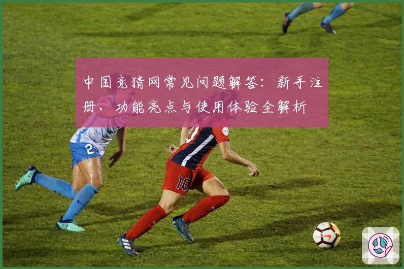 中国竞猜网常见问题解答：新手注册、功能亮点与使用体验全解析