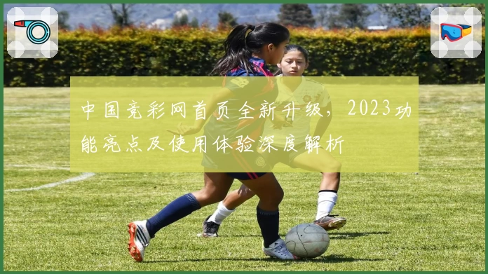 中国竞彩网首页全新升级，2023功能亮点及使用体验深度解析