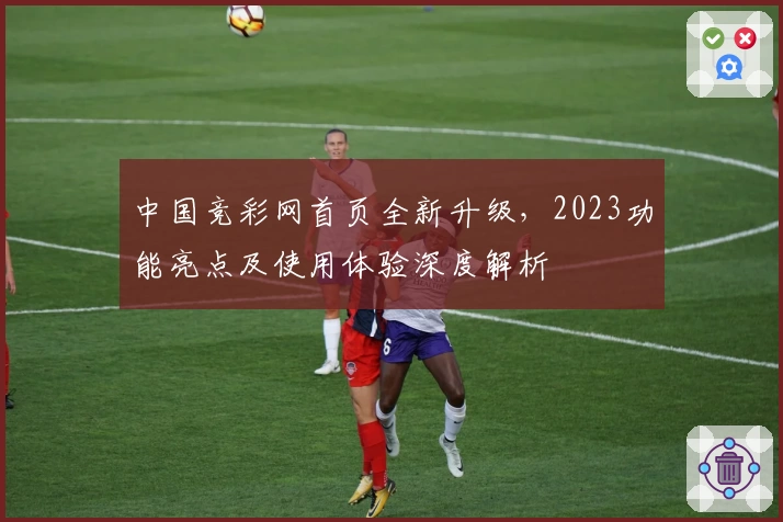 中国竞彩网首页全新升级，2023功能亮点及使用体验深度解析