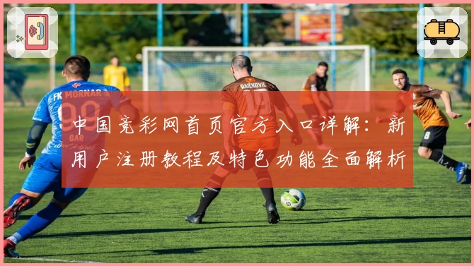 中国竞彩网首页官方入口详解：新用户注册教程及特色功能全面解析