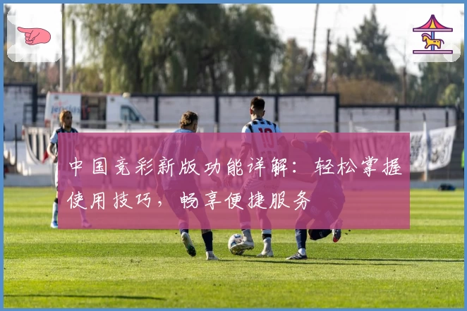 中国竞彩新版功能详解：轻松掌握使用技巧，畅享便捷服务