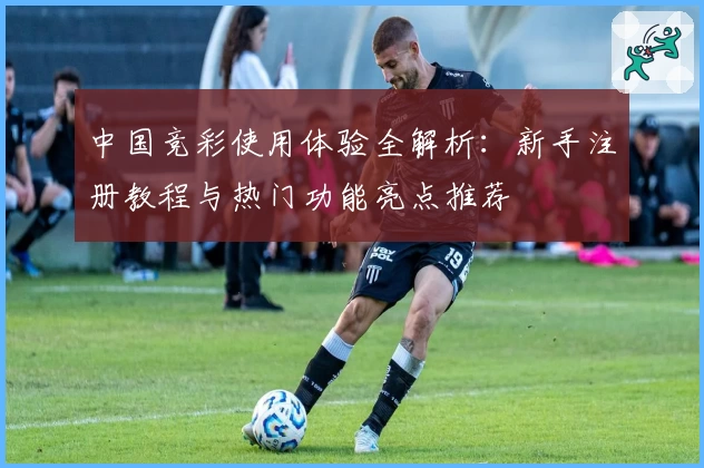 中国竞彩使用体验全解析：新手注册教程与热门功能亮点推荐