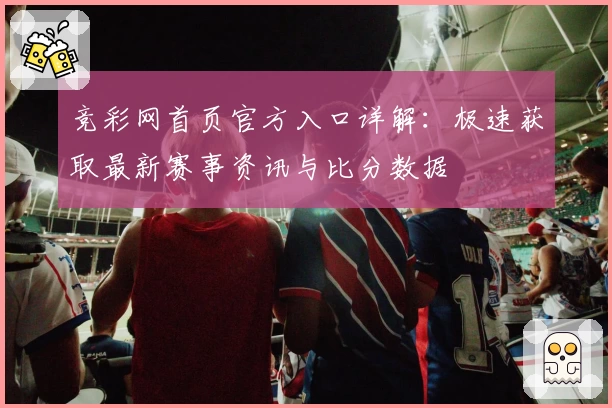 竞彩网首页官方入口详解：极速获取最新赛事资讯与比分数据