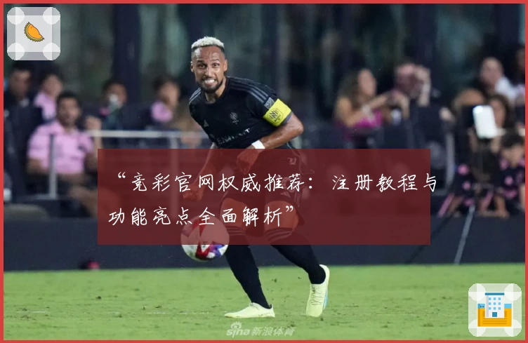 “竞彩官网权威推荐:注册教程与功能亮点全面解析”