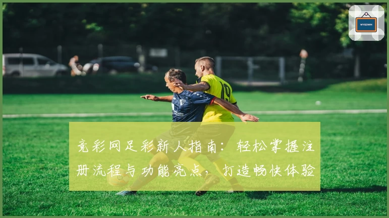 竞彩网足彩新人指南：轻松掌握注册流程与功能亮点，打造畅快体验