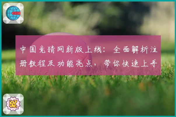 中国竞猜网新版上线：全面解析注册教程及功能亮点，带你快速上手使用体验